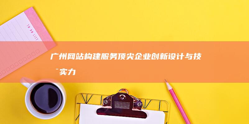 广州网站构建服务顶尖企业：创新设计与技术实力深度解析